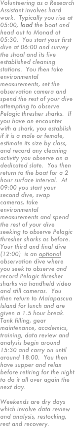 Volunteering as a Research Assistant involves hard work.  Typically you rise at 05:00, load the boat and head out to Monad at 05:30.  You start your first dive at 06:00 and survey the shoal and its five established cleaning stations.  You then take environmental measurements, set the observation camera and spend the rest of your dive attempting to observe Pelagic thresher sharks.  If you have an encounter with a shark, you establish if it is a male or female, estimate its size by class, and record any cleaning activity you observe on a dedicated slate.  You then return to the boat for a 2 hour surface interval.  At 09:00 you start your second dive, swap cameras, take environmental measurements and spend the rest of your dive seeking to observe Pelagic thresher sharks as before.  Your third and final dive (12:00)  is an optional observation dive where you seek to observe and record Pelagic thresher sharks via handheld video and still cameras.  You then return to Malapascua Island for lunch and are given a 1.5 hour break.  Tank filling, gear maintenance, academics, training, data review and analysis begin around 15:30 and carry on until around 18:00.  You then have supper and relax before retiring for the night to do it all over again the next day.  

Weekends are dry days which involve data review and analysis, restocking, rest and recovery.

* When funding becomes available expeditions will involve tagging operations.  These will be incorporated into diving and dedicated weekend fishing ops. 